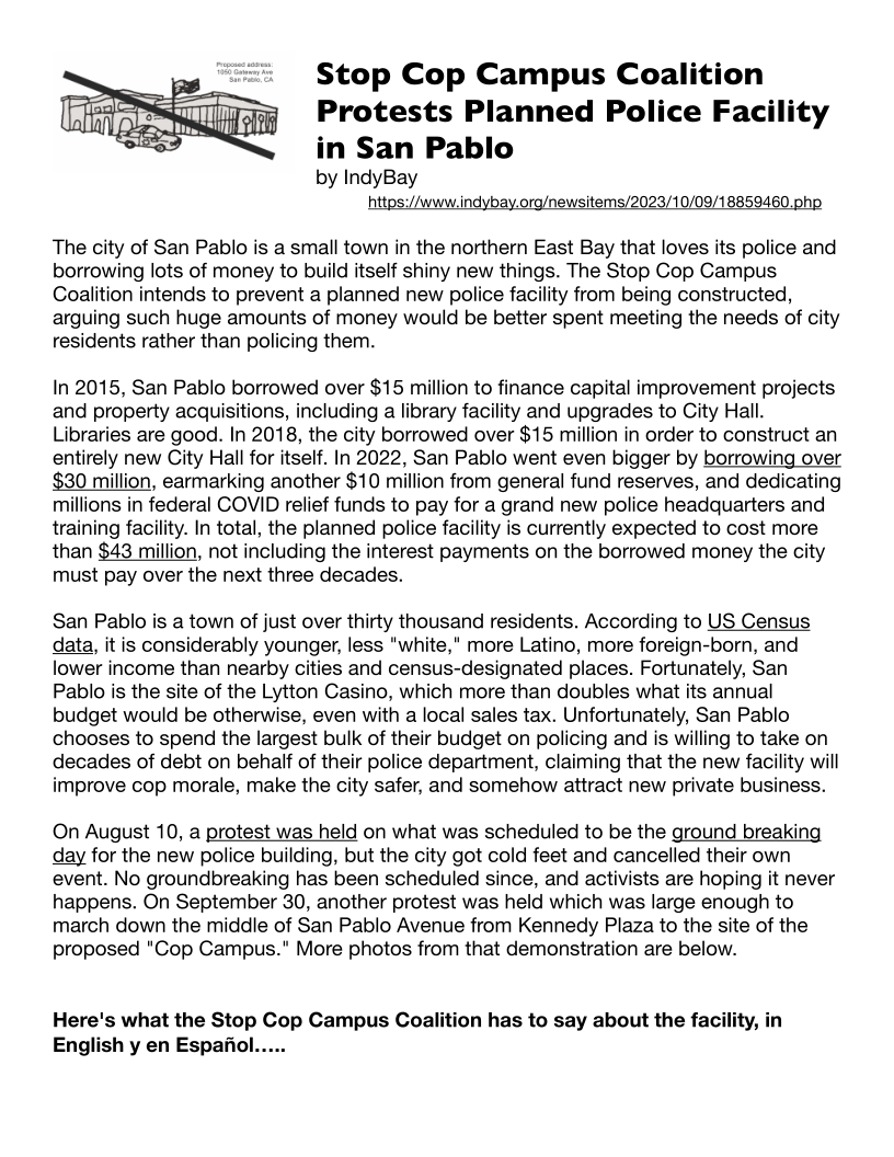 Stop Cop Campus Coalition
Protests Planned Police Facility

in San Pablo
by IndyBay
https://www.indybay.org/newsitems/2023/10/09/18859460.php

 

The city of San Pablo is a small town in the northern East Bay that loves its police and
borrowing lots of money to build itself shiny new things. The Stop Cop Campus
Coalition intends to prevent a planned new police facility from being constructed,
arguing such huge amounts of money would be better spent meeting the needs of city
residents rather than policing them.

In 2015, San Pablo borrowed over $15 million to finance capital improvement projects
and property acquisitions, including a library facility and upgrades to City Hall.
Libraries are good. In 2018, the city borrowed over $15 million in order to construct an
entirely new City Hall for itself. In 2022, San Pablo went even bigger by borrowing over
$30 million, earmarking another $10 million from general fund reserves, and dedicating
millions in federal COVID relief funds to pay for a grand new police headquarters and
training facility. In total, the planned police facility is currently expected to cost more
than $43 million, not including the interest payments on the borrowed money the city
must pay over the next three decades.

San Pablo is a town of just over thirty thousand residents. According to US Census
data, it is considerably younger, less "white," more Latino, more foreign-born, and
lower income than nearby cities and census-designated places. Fortunately, San
Pablo is the site of the Lytton Casino, which more than doubles what its annual
budget would be otherwise, even with a local sales tax. Unfortunately, San Pablo
chooses to spend the largest bulk of their budget on policing and is willing to take on
decades of debt on behalf of their police department, claiming that the new facility will
improve cop morale, make the city safer, and somehow attract new private business.

On August 10, a protest was held on what was scheduled to be the ground breaking
day for the new police building, but the city got cold feet and cancelled their own
event. No groundbreaking has been scheduled since, and activists are hoping it never
happens. On September 30, another protest was held which was large enough to
march down the middle of San Pablo Avenue from Kennedy Plaza to the site of the
proposed "Cop Campus." More photos from that demonstration are below.

Here's what the Stop Cop Campus Coalition has to say about the facility, in
English y en Espajfiol.....
